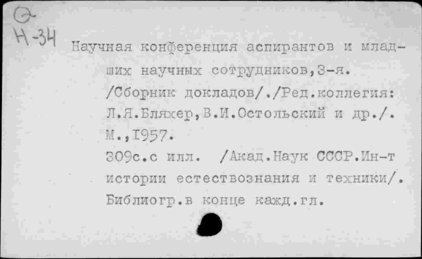 ﻿Научная конференция аспирантов и младших научных сотрудников,3-я. /Сборник докладов/./Ред.коллегия: Л.Я.Бляхер,В.И.Остольский и др./. И.,1'957.
309с.с илл. /Акад.Наук СССР.Ин-т истории естествознания и техники/. Библиогр.в конце кажд.гл.